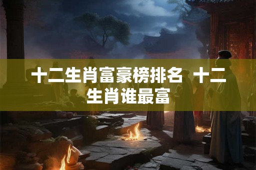 十二生肖富豪榜排名  十二生肖谁最富