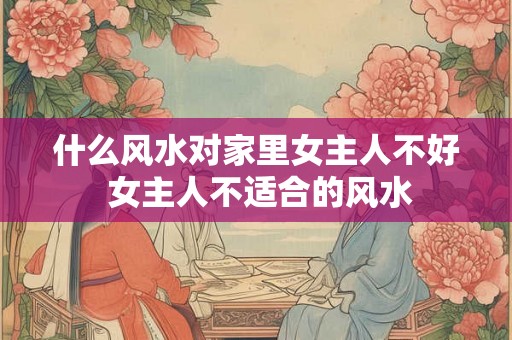 什么风水对家里女主人不好 女主人不适合的风水