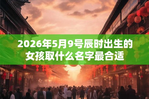 2026年5月9号辰时出生的女孩取什么名字最合适 2026年5月9号辰时出生的女孩取什么名字最合适
