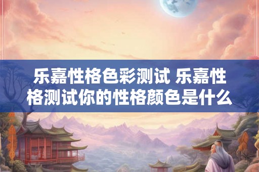 乐嘉性格色彩测试 乐嘉性格测试你的性格颜色是什么 乐嘉性格色彩测试 乐嘉性格测试你的性格颜色是什么