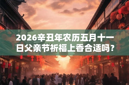 2026辛丑年农历五月十一日父亲节祈福上香合适吗? 2026辛丑年农历五月十一日父亲节祈福上香合适吗?