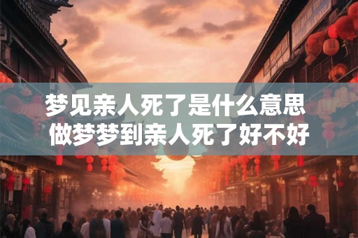 梦见亲人死了是什么意思 做梦梦到亲人死了好不好