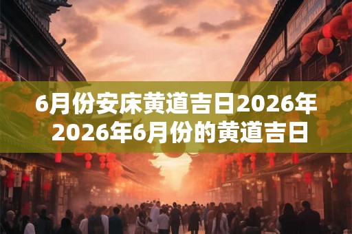 6月份安床黄道吉日2026年 2026年6月份的黄道吉日是哪些适合安床吗