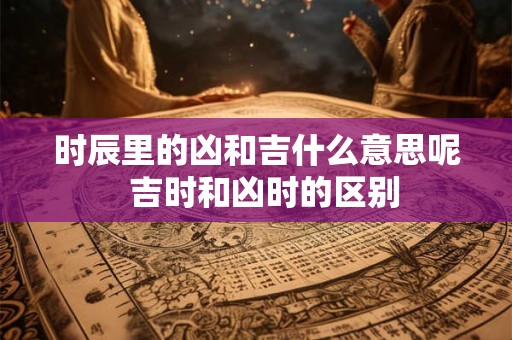 时辰里的凶和吉什么意思呢  吉时和凶时的区别