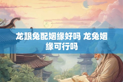 龙跟兔配姻缘好吗 龙兔姻缘可行吗