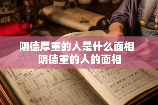 阴德厚重的人是什么面相 阴德重的人的面相 阴德厚重的人是什么面相 阴德重的人的面相