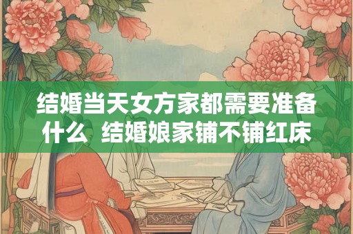 结婚当天女方家都需要准备什么  结婚娘家铺不铺红床