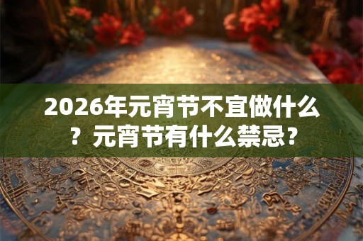 2026年元宵节不宜做什么？元宵节有什么禁忌？