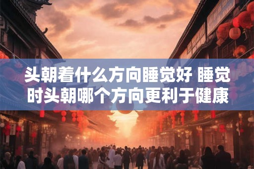 头朝着什么方向睡觉好 睡觉时头朝哪个方向更利于健康