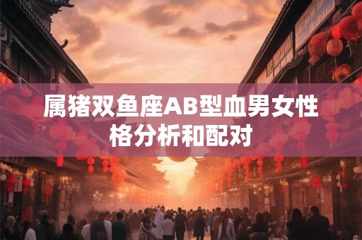属猪双鱼座AB型血男女性格分析和配对
