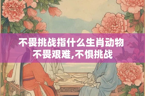 不畏挑战指什么生肖动物 不畏艰难,不惧挑战