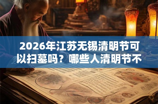 2026年江苏无锡清明节可以扫墓吗？哪些人清明节不能去扫墓？