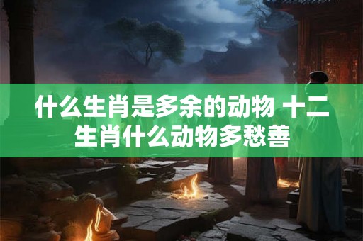 什么生肖是多余的动物 十二生肖什么动物多愁善