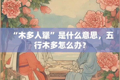 “木多人犟”是什么意思，五行木多怎么办？
