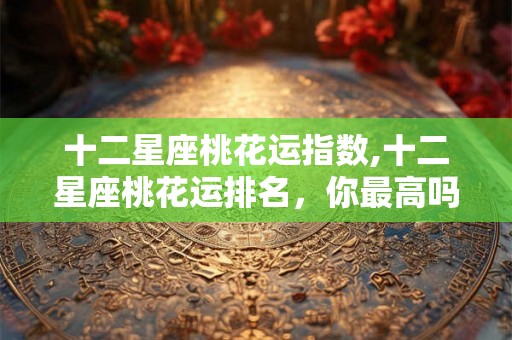 十二星座桃花运指数,十二星座桃花运排名,你最高吗? 十二星座桃花运指数,十二星座桃花运排名,你最高吗?