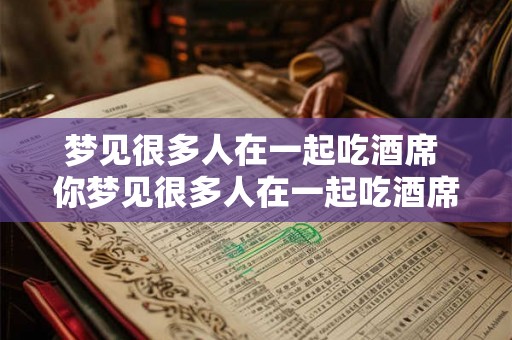 梦见很多人在一起吃酒席 你梦见很多人在一起吃酒席了吗