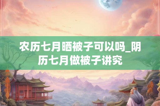 农历七月晒被子可以吗_阴历七月做被子讲究