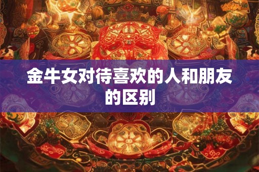 金牛女对待喜欢的人和朋友的区别