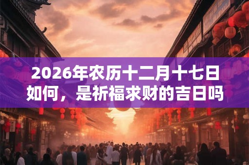 2026年农历十二月十七日如何，是祈福求财的吉日吗？