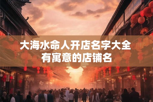 大海水命人开店名字大全 有寓意的店铺名