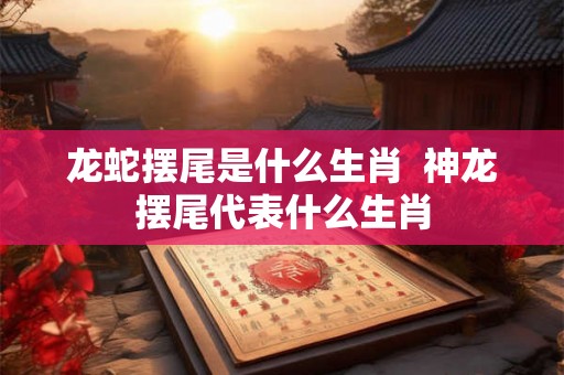 龙蛇摆尾是什么生肖  神龙摆尾代表什么生肖