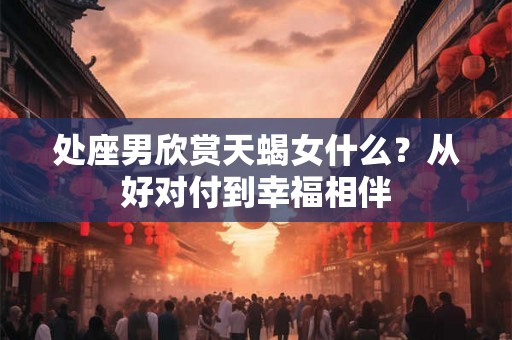 处座男欣赏天蝎女什么？从好对付到幸福相伴