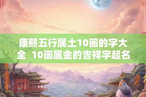 康熙五行属土10画的字大全 10画属金的吉祥字起名字用 康熙五行属土10画的字大全 10画属金的吉祥字起名字用