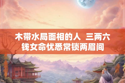 木带水局面相的人  三两六钱女命忧悉常锁两眉间