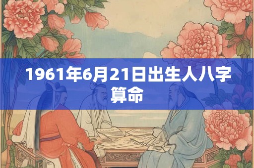 1961年6月21日出生人八字算命 1961年6月21日出生人八字算命