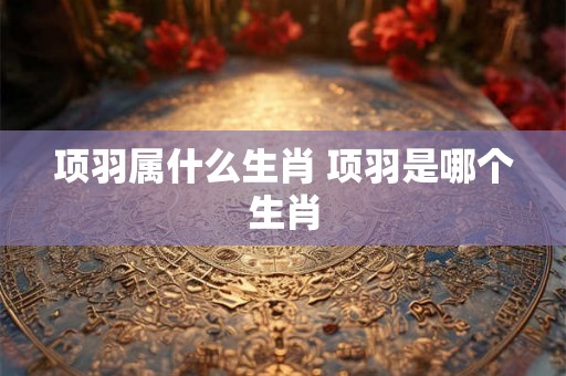 项羽属什么生肖 项羽是哪个生肖