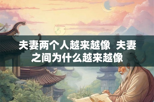 夫妻两个人越来越像  夫妻之间为什么越来越像