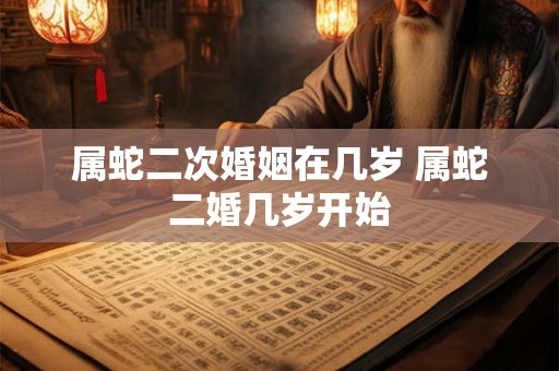 属蛇二次婚姻在几岁 属蛇二婚几岁开始