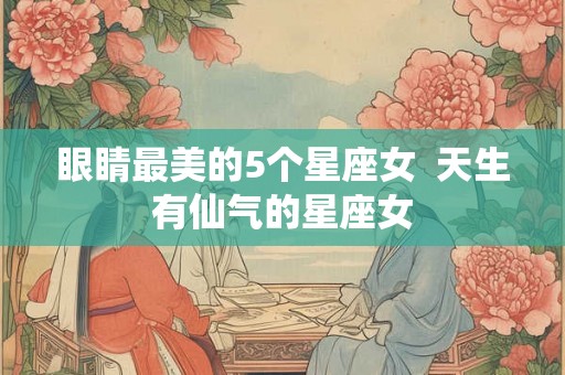 眼睛最美的5个星座女 天生有仙气的星座女 眼睛最美的5个星座女 天生有仙气的星座女