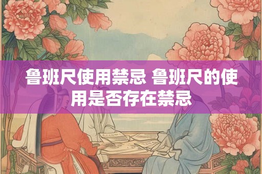 鲁班尺使用禁忌 鲁班尺的使用是否存在禁忌 鲁班尺使用禁忌 鲁班尺的使用是否存在禁忌