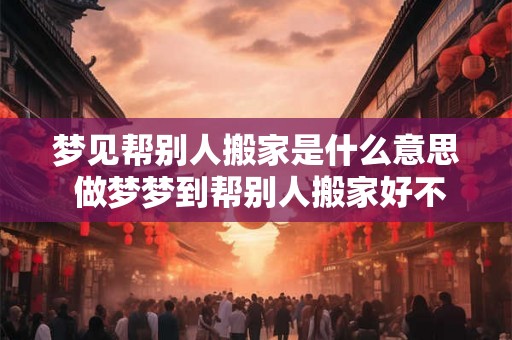 梦见帮别人搬家是什么意思 做梦梦到帮别人搬家好不好