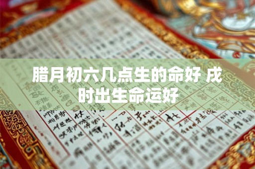 腊月初六几点生的命好 戌时出生命运好 腊月初六几点生的命好 戌时出生命运好