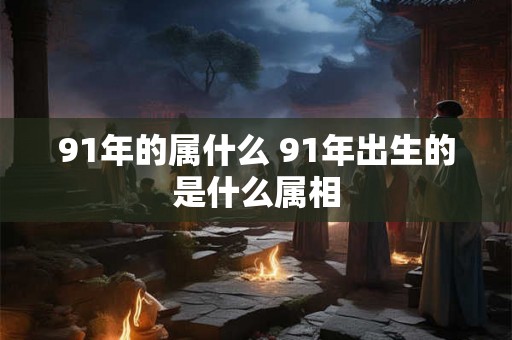 91年的属什么 91年出生的是什么属相 91年的属什么 91年出生的是什么属相
