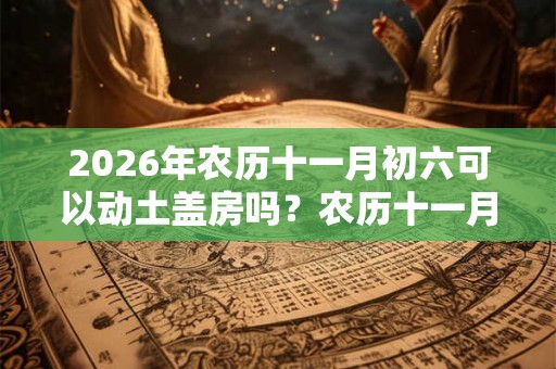 2026年农历十一月初六可以动土盖房吗？农历十一月装修吉日一览