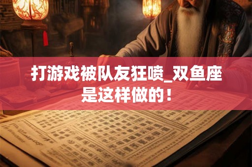 打游戏被队友狂喷_双鱼座是这样做的！
