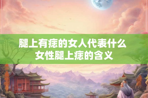 腿上有痣的女人代表什么 女性腿上痣的含义