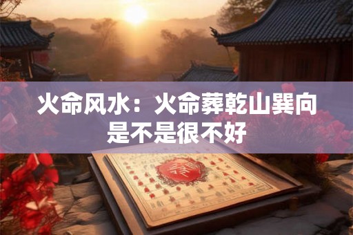 火命风水:火命葬乾山巽向是不是很不好 火命风水:火命葬乾山巽向是不是很不好