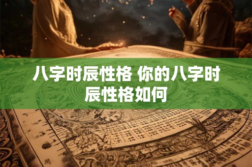 八字时辰性格 你的八字时辰性格如何 八字时辰性格 你的八字时辰性格如何