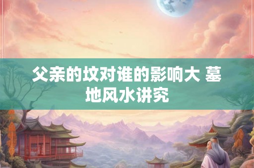 父亲的坟对谁的影响大 墓地风水讲究 父亲的坟对谁的影响大 墓地风水讲究