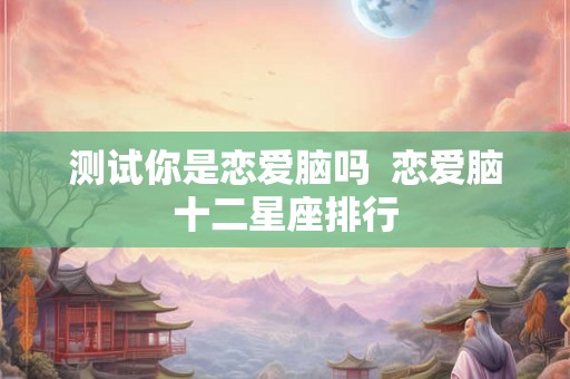 测试你是恋爱脑吗  恋爱脑十二星座排行
