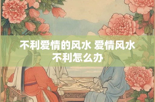 不利爱情的风水 爱情风水不利怎么办