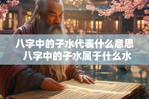 八字中的子水代表什么意思  八字中的子水属于什么水
