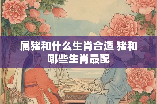 属猪和什么生肖合适 猪和哪些生肖最配