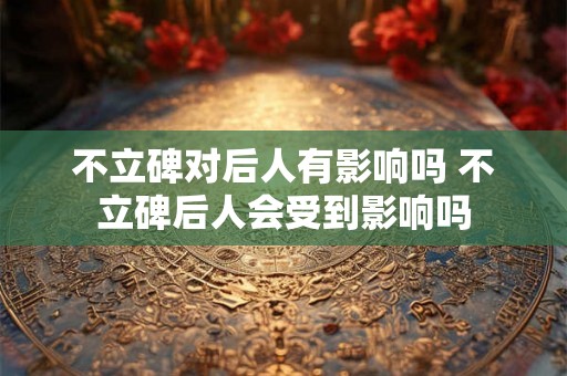 不立碑对后人有影响吗 不立碑后人会受到影响吗