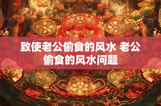 致使老公偷食的风水 老公偷食的风水问题 致使老公偷食的风水 老公偷食的风水问题