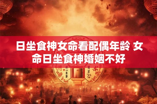 日坐食神女命看配偶年龄 女命日坐食神婚姻不好
